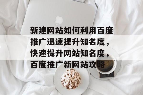 新建网站如何利用百度推广迅速提升知名度，快速提升网站知名度，百度推广新网站攻略