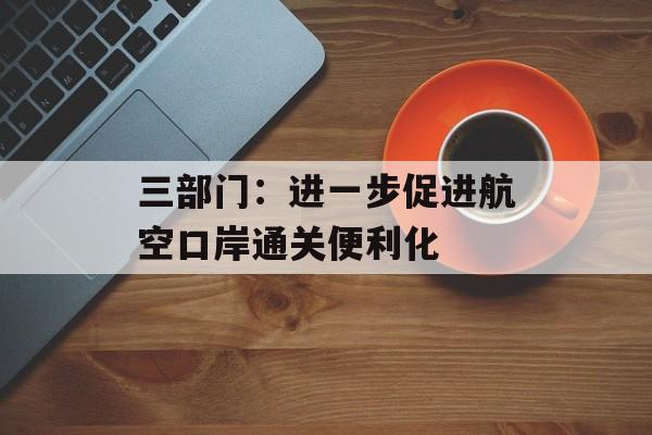 三部门：进一步促进航空口岸通关便利化