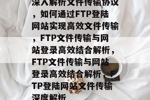 深入解析文件传输协议，如何通过FTP登陆网站实现高效文件传输，FTP文件传输与网站登录高效结合解析，FTP文件传输与网站登录高效结合解析，FTP登陆网站文件传输深度解析