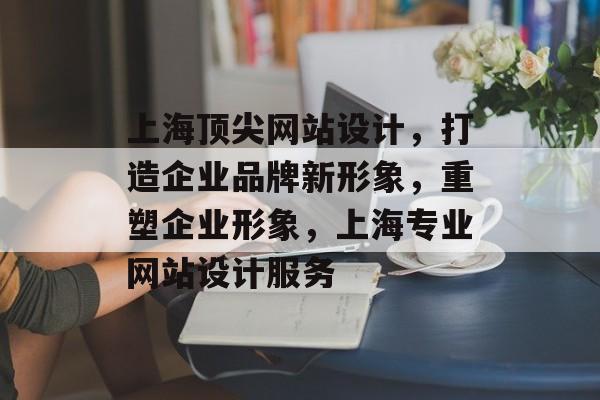 上海顶尖网站设计，打造企业品牌新形象，重塑企业形象，上海专业网站设计服务