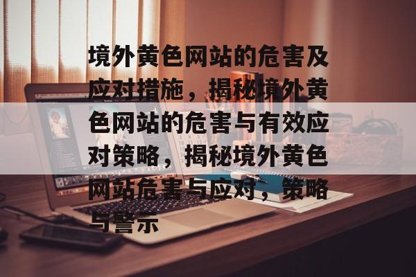 境外黄色网站的危害及应对措施，揭秘境外黄色网站的危害与有效应对策略，揭秘境外黄色网站危害与应对，策略与警示