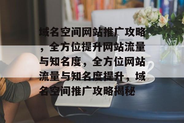 域名空间网站推广攻略，全方位提升网站流量与知名度，全方位网站流量与知名度提升，域名空间推广攻略揭秘