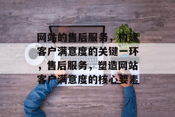 网站的售后服务，构建客户满意度的关键一环，售后服务，塑造网站客户满意度的核心要素