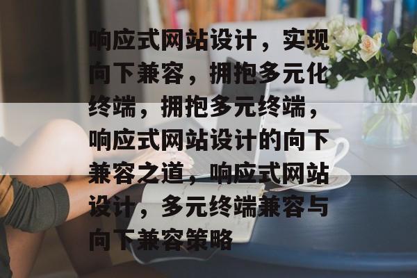 响应式网站设计，实现向下兼容，拥抱多元化终端，拥抱多元终端，响应式网站设计的向下兼容之道，响应式网站设计，多元终端兼容与向下兼容策略