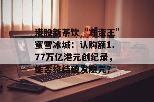 港股新茶饮“冻资王”蜜雪冰城：认购额1.77万亿港元创纪录，能否终结破发魔咒？