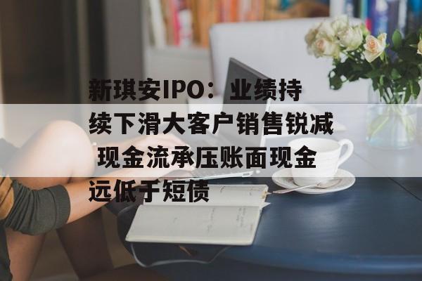 新琪安IPO：业绩持续下滑大客户销售锐减 现金流承压账面现金远低于短债