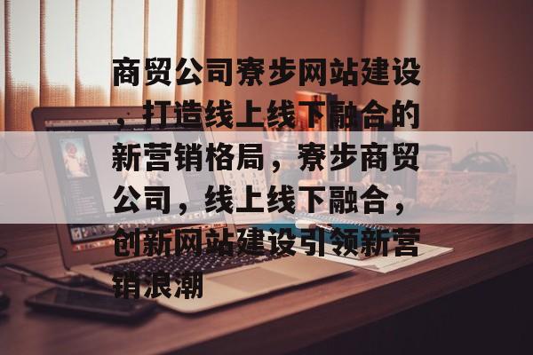 商贸公司寮步网站建设，打造线上线下融合的新营销格局，寮步商贸公司，线上线下融合，创新网站建设引领新营销浪潮