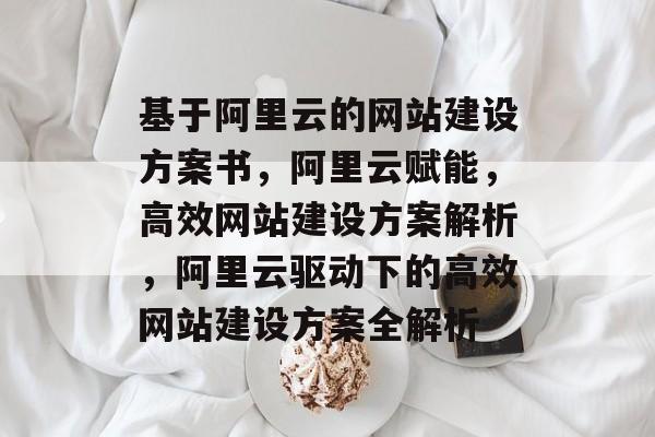 基于阿里云的网站建设方案书，阿里云赋能，高效网站建设方案解析，阿里云驱动下的高效网站建设方案全解析