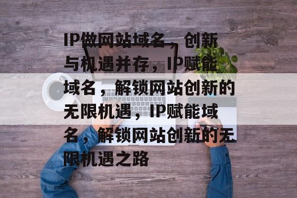 IP做网站域名，创新与机遇并存，IP赋能域名，解锁网站创新的无限机遇，IP赋能域名，解锁网站创新的无限机遇之路