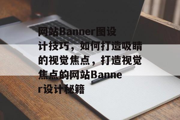 网站Banner图设计技巧，如何打造吸睛的视觉焦点，打造视觉焦点的网站Banner设计秘籍