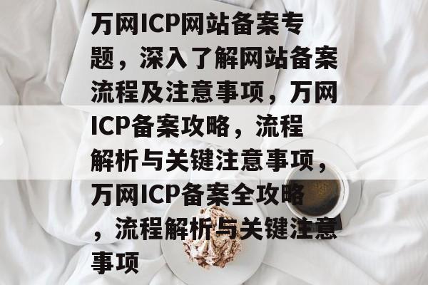 万网ICP网站备案专题，深入了解网站备案流程及注意事项，万网ICP备案攻略，流程解析与关键注意事项，万网ICP备案全攻略，流程解析与关键注意事项