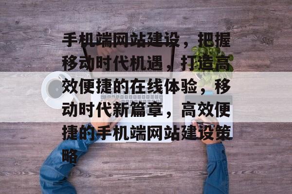 手机端网站建设，把握移动时代机遇，打造高效便捷的在线体验，移动时代新篇章，高效便捷的手机端网站建设策略