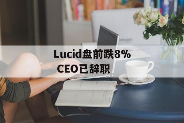 Lucid盘前跌8% CEO已辞职