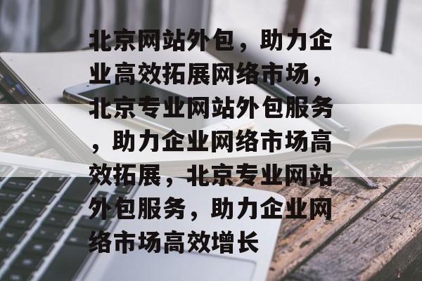 北京网站外包，助力企业高效拓展网络市场，北京专业网站外包服务，助力企业网络市场高效拓展，北京专业网站外包服务，助力企业网络市场高效增长