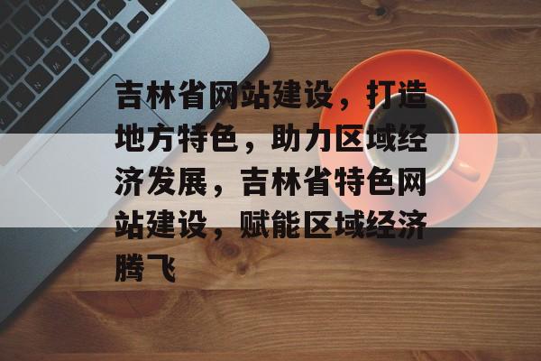 吉林省网站建设，打造地方特色，助力区域经济发展，吉林省特色网站建设，赋能区域经济腾飞