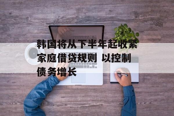 韩国将从下半年起收紧家庭借贷规则 以控制债务增长
