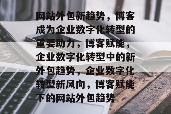 网站外包新趋势，博客成为企业数字化转型的重要助力，博客赋能，企业数字化转型中的新外包趋势，企业数字化转型新风向，博客赋能下的网站外包趋势