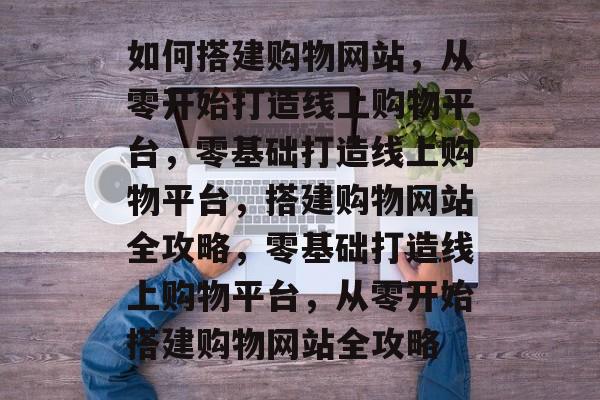 如何搭建购物网站，从零开始打造线上购物平台，零基础打造线上购物平台，搭建购物网站全攻略，零基础打造线上购物平台，从零开始搭建购物网站全攻略