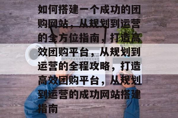 如何搭建一个成功的团购网站，从规划到运营的全方位指南，打造高效团购平台，从规划到运营的全程攻略，打造高效团购平台，从规划到运营的成功网站搭建指南