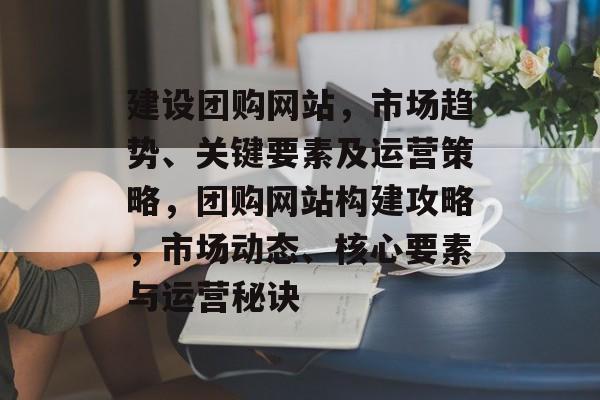 建设团购网站，市场趋势、关键要素及运营策略，团购网站构建攻略，市场动态、核心要素与运营秘诀