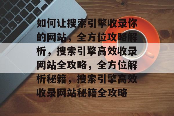 如何让搜索引擎收录你的网站，全方位攻略解析，搜索引擎高效收录网站全攻略，全方位解析秘籍，搜索引擎高效收录网站秘籍全攻略