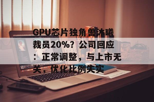 GPU芯片独角兽沐曦裁员20%？公司回应：正常调整，与上市无关，优化比例失实