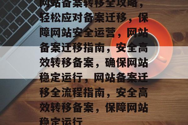 网站备案转移全攻略，轻松应对备案迁移，保障网站安全运营，网站备案迁移指南，安全高效转移备案，确保网站稳定运行，网站备案迁移全流程指南，安全高效转移备案，保障网站稳定运行