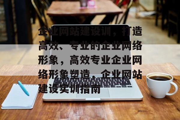 企业网站建设训，打造高效、专业的企业网络形象，高效专业企业网络形象塑造，企业网站建设实训指南