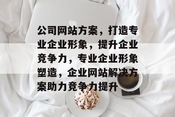 公司网站方案，打造专业企业形象，提升企业竞争力，专业企业形象塑造，企业网站解决方案助力竞争力提升