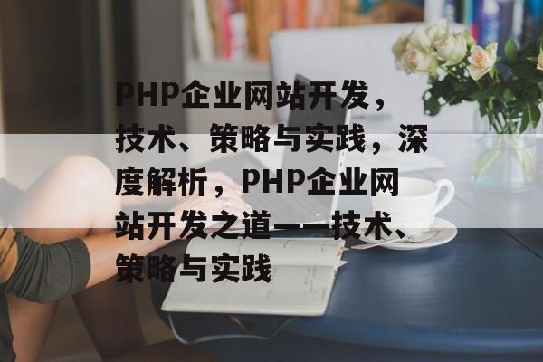 PHP企业网站开发，技术、策略与实践，深度解析，PHP企业网站开发之道——技术、策略与实践