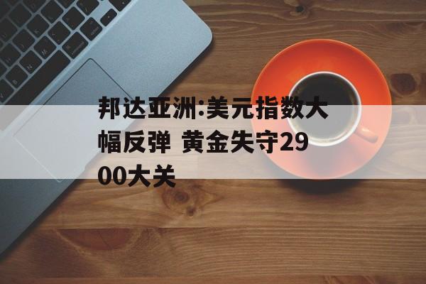 邦达亚洲:美元指数大幅反弹 黄金失守2900大关