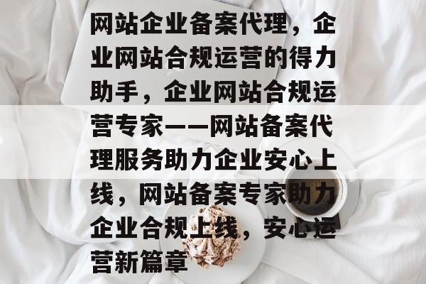 网站企业备案代理，企业网站合规运营的得力助手，企业网站合规运营专家——网站备案代理服务助力企业安心上线，网站备案专家助力企业合规上线，安心运营新篇章