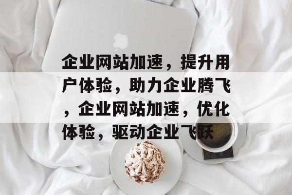 企业网站加速，提升用户体验，助力企业腾飞，企业网站加速，优化体验，驱动企业飞跃
