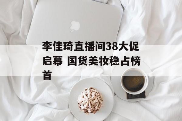 李佳琦直播间38大促启幕 国货美妆稳占榜首