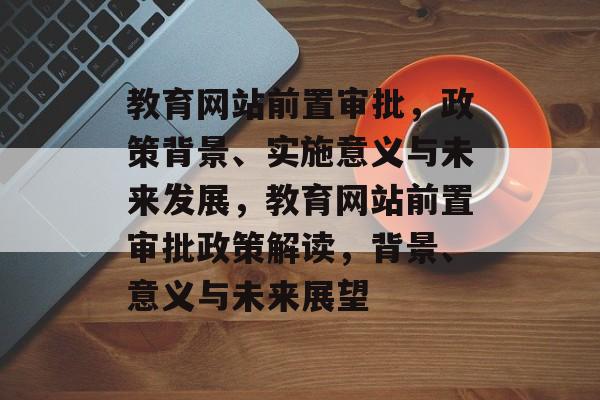 教育网站前置审批，政策背景、实施意义与未来发展，教育网站前置审批政策解读，背景、意义与未来展望