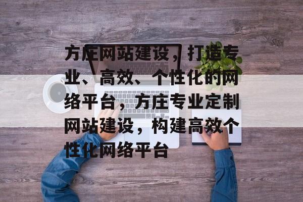 方庄网站建设，打造专业、高效、个性化的网络平台，方庄专业定制网站建设，构建高效个性化网络平台