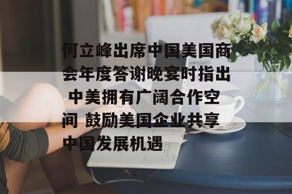 何立峰出席中国美国商会年度答谢晚宴时指出 中美拥有广阔合作空间 鼓励美国企业共享中国发展机遇
