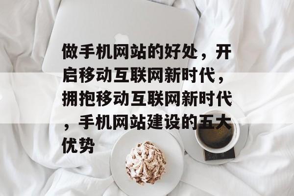 做手机网站的好处，开启移动互联网新时代，拥抱移动互联网新时代，手机网站建设的五大优势