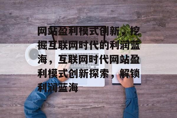 网站盈利模式创新，挖掘互联网时代的利润蓝海，互联网时代网站盈利模式创新探索，解锁利润蓝海
