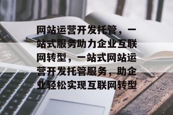 网站运营开发托管，一站式服务助力企业互联网转型，一站式网站运营开发托管服务，助企业轻松实现互联网转型