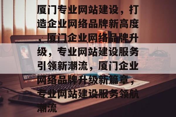 厦门专业网站建设，打造企业网络品牌新高度，厦门企业网络品牌升级，专业网站建设服务引领新潮流，厦门企业网络品牌升级新篇章，专业网站建设服务领航潮流