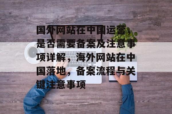 国外网站在中国运营，是否需要备案及注意事项详解，海外网站在中国落地，备案流程与关键注意事项