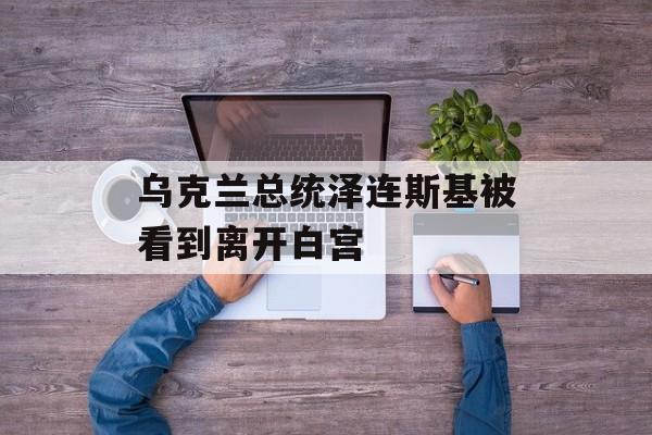 乌克兰总统泽连斯基被看到离开白宫