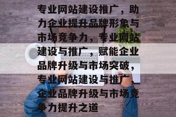 专业网站建设推广，助力企业提升品牌形象与市场竞争力，专业网站建设与推广，赋能企业品牌升级与市场突破，专业网站建设与推广，企业品牌升级与市场竞争力提升之道
