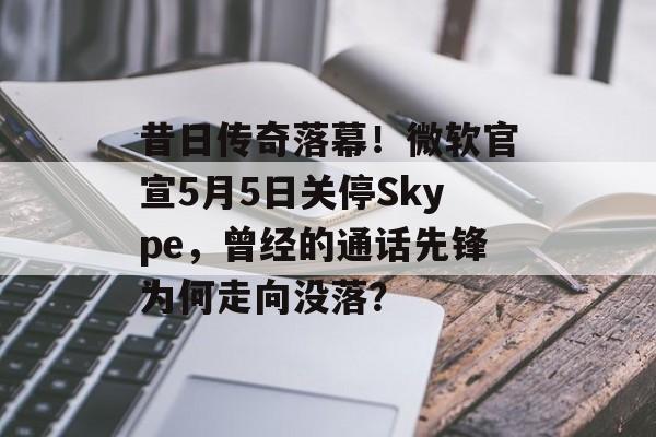 昔日传奇落幕！微软官宣5月5日关停Skype，曾经的通话先锋为何走向没落？