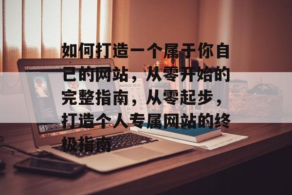 如何打造一个属于你自己的网站，从零开始的完整指南，从零起步，打造个人专属网站的终极指南