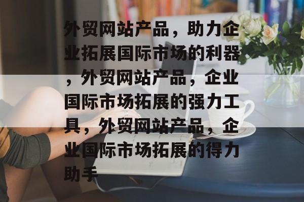 外贸网站产品，助力企业拓展国际市场的利器，外贸网站产品，企业国际市场拓展的强力工具，外贸网站产品，企业国际市场拓展的得力助手