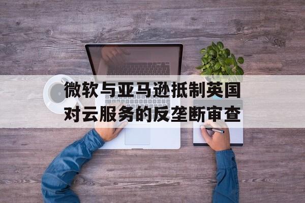 微软与亚马逊抵制英国对云服务的反垄断审查