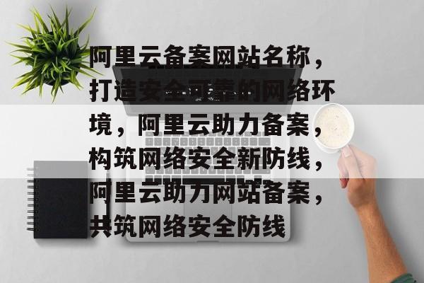 阿里云备案网站名称，打造安全可靠的网络环境，阿里云助力备案，构筑网络安全新防线，阿里云助力网站备案，共筑网络安全防线