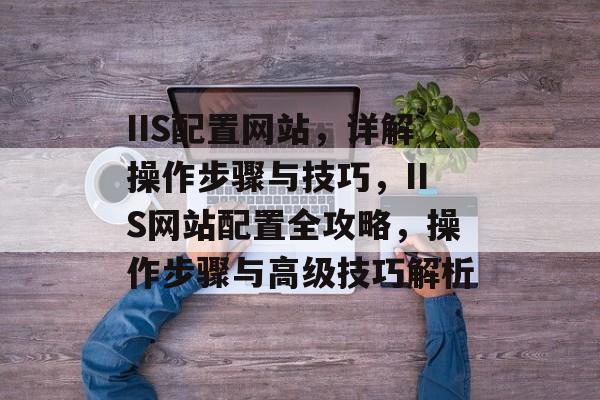 IIS配置网站，详解操作步骤与技巧，IIS网站配置全攻略，操作步骤与高级技巧解析